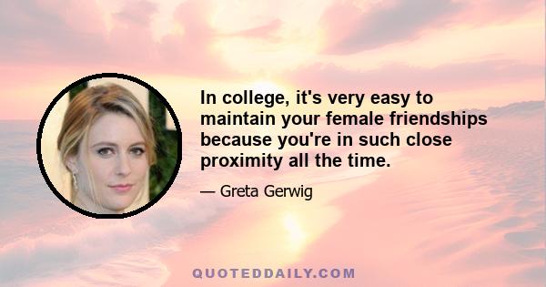 In college, it's very easy to maintain your female friendships because you're in such close proximity all the time.