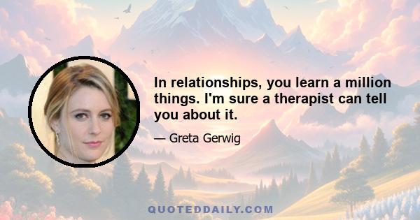 In relationships, you learn a million things. I'm sure a therapist can tell you about it.