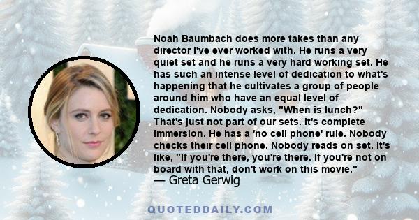 Noah Baumbach does more takes than any director I've ever worked with. He runs a very quiet set and he runs a very hard working set. He has such an intense level of dedication to what's happening that he cultivates a