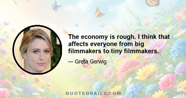 The economy is rough. I think that affects everyone from big filmmakers to tiny filmmakers.