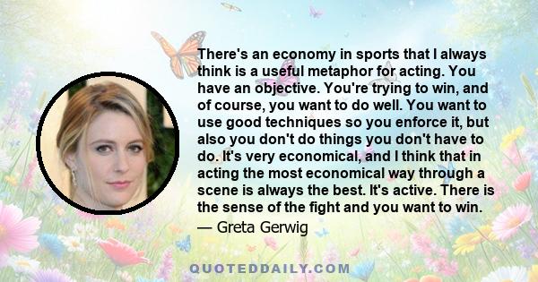 There's an economy in sports that I always think is a useful metaphor for acting. You have an objective. You're trying to win, and of course, you want to do well. You want to use good techniques so you enforce it, but