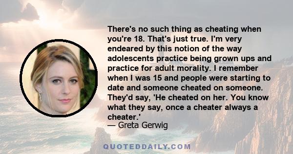 There's no such thing as cheating when you're 18. That's just true. I'm very endeared by this notion of the way adolescents practice being grown ups and practice for adult morality. I remember when I was 15 and people