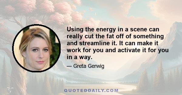 Using the energy in a scene can really cut the fat off of something and streamline it. It can make it work for you and activate it for you in a way.