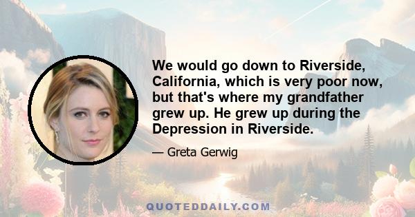 We would go down to Riverside, California, which is very poor now, but that's where my grandfather grew up. He grew up during the Depression in Riverside.