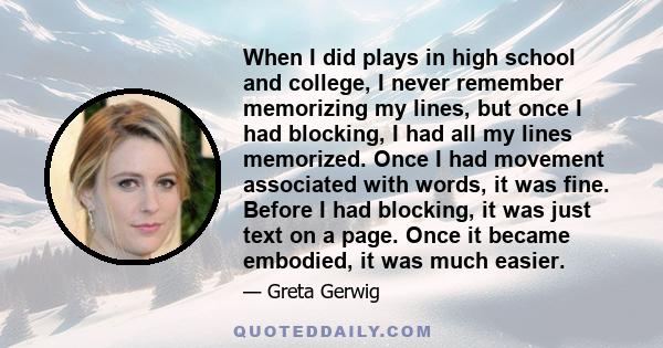 When I did plays in high school and college, I never remember memorizing my lines, but once I had blocking, I had all my lines memorized. Once I had movement associated with words, it was fine. Before I had blocking, it 