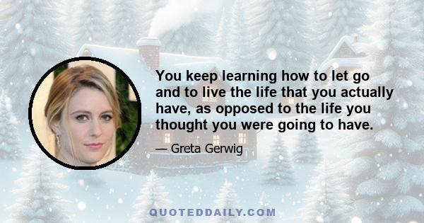 You keep learning how to let go and to live the life that you actually have, as opposed to the life you thought you were going to have.