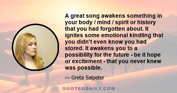 A great song awakens something in your body / mind / spirit or history that you had forgotten about. It ignites some emotional kindling that you didn't even know you had stored. It awakens you to a possibility for the