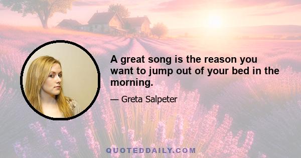 A great song is the reason you want to jump out of your bed in the morning.