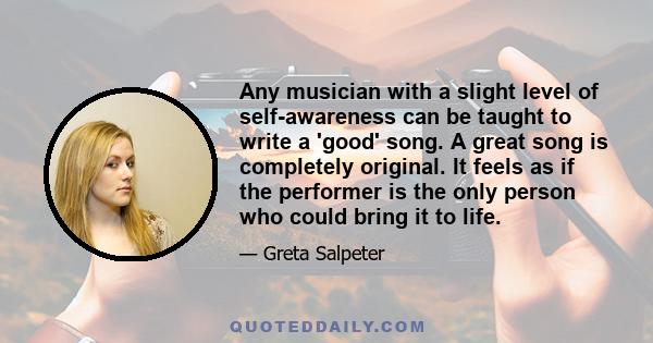 Any musician with a slight level of self-awareness can be taught to write a 'good' song. A great song is completely original. It feels as if the performer is the only person who could bring it to life.