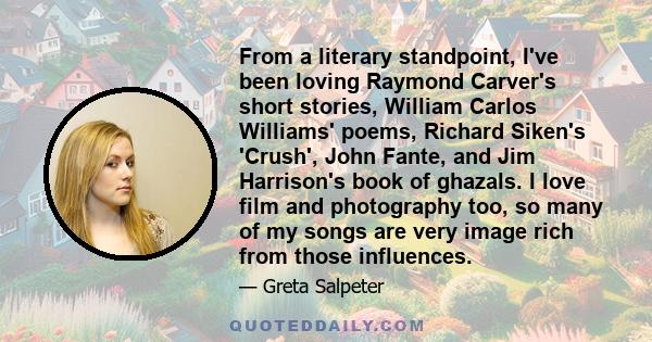 From a literary standpoint, I've been loving Raymond Carver's short stories, William Carlos Williams' poems, Richard Siken's 'Crush', John Fante, and Jim Harrison's book of ghazals. I love film and photography too, so