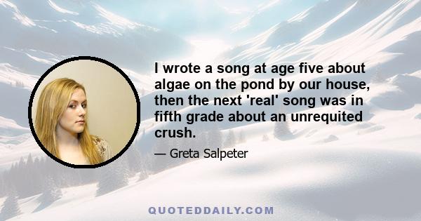 I wrote a song at age five about algae on the pond by our house, then the next 'real' song was in fifth grade about an unrequited crush.