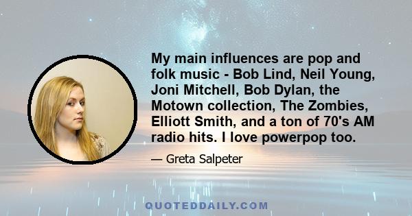 My main influences are pop and folk music - Bob Lind, Neil Young, Joni Mitchell, Bob Dylan, the Motown collection, The Zombies, Elliott Smith, and a ton of 70's AM radio hits. I love powerpop too.