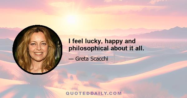 I feel lucky, happy and philosophical about it all.