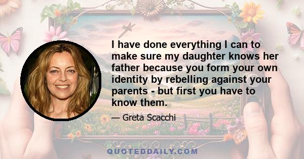 I have done everything I can to make sure my daughter knows her father because you form your own identity by rebelling against your parents - but first you have to know them.