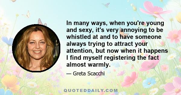 In many ways, when you're young and sexy, it's very annoying to be whistled at and to have someone always trying to attract your attention, but now when it happens I find myself registering the fact almost warmly.