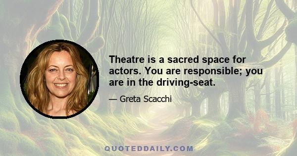 Theatre is a sacred space for actors. You are responsible; you are in the driving-seat.