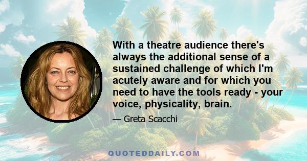 With a theatre audience there's always the additional sense of a sustained challenge of which I'm acutely aware and for which you need to have the tools ready - your voice, physicality, brain.