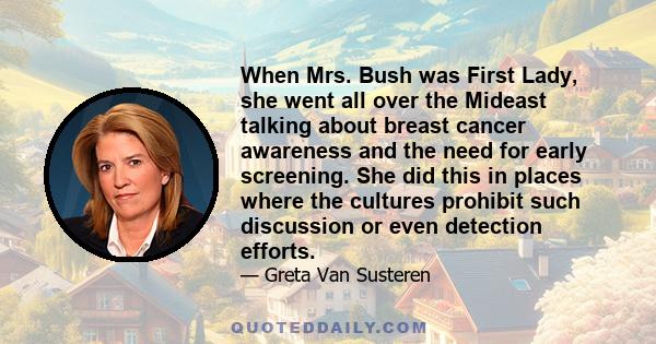 When Mrs. Bush was First Lady, she went all over the Mideast talking about breast cancer awareness and the need for early screening. She did this in places where the cultures prohibit such discussion or even detection