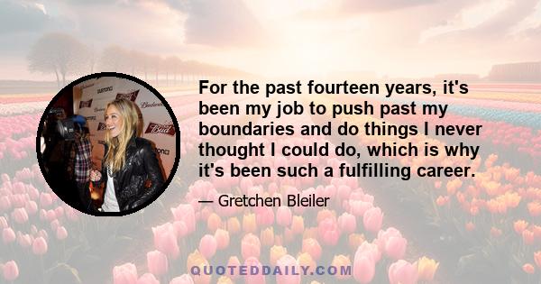 For the past fourteen years, it's been my job to push past my boundaries and do things I never thought I could do, which is why it's been such a fulfilling career.