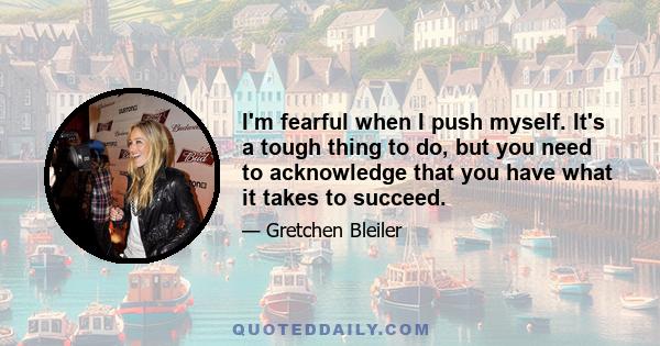 I'm fearful when I push myself. It's a tough thing to do, but you need to acknowledge that you have what it takes to succeed.