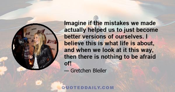 Imagine if the mistakes we made actually helped us to just become better versions of ourselves. I believe this is what life is about, and when we look at it this way, then there is nothing to be afraid of!