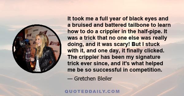 It took me a full year of black eyes and a bruised and battered tailbone to learn how to do a crippler in the half-pipe. It was a trick that no one else was really doing, and it was scary! But I stuck with it, and one