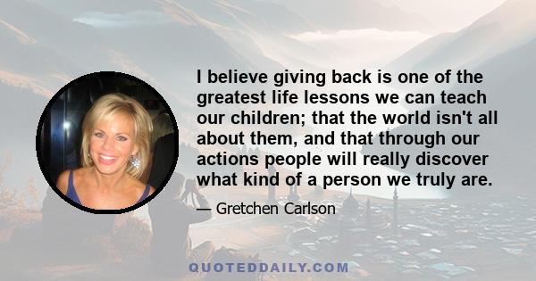 I believe giving back is one of the greatest life lessons we can teach our children; that the world isn't all about them, and that through our actions people will really discover what kind of a person we truly are.