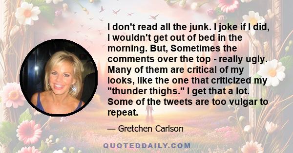 I don't read all the junk. I joke if I did, I wouldn't get out of bed in the morning. But, Sometimes the comments over the top - really ugly. Many of them are critical of my looks, like the one that criticized my