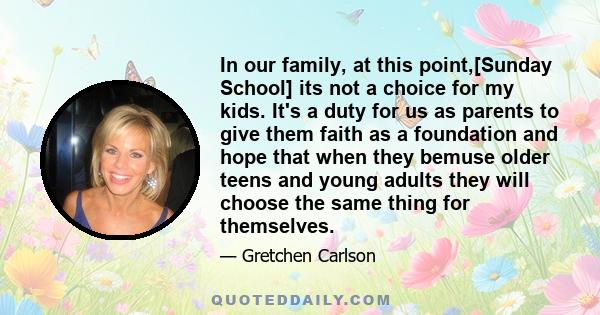 In our family, at this point,[Sunday School] its not a choice for my kids. It's a duty for us as parents to give them faith as a foundation and hope that when they bemuse older teens and young adults they will choose