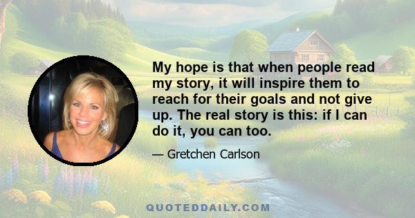 My hope is that when people read my story, it will inspire them to reach for their goals and not give up. The real story is this: if I can do it, you can too.