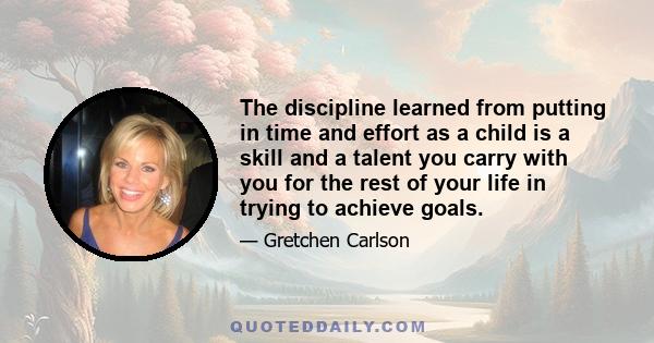 The discipline learned from putting in time and effort as a child is a skill and a talent you carry with you for the rest of your life in trying to achieve goals.