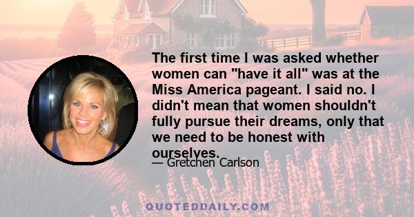 The first time I was asked whether women can have it all was at the Miss America pageant. I said no. I didn't mean that women shouldn't fully pursue their dreams, only that we need to be honest with ourselves.