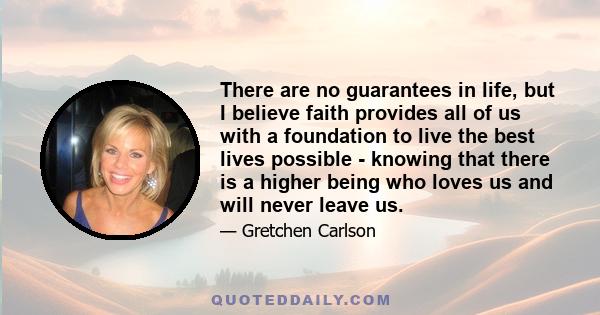 There are no guarantees in life, but I believe faith provides all of us with a foundation to live the best lives possible - knowing that there is a higher being who loves us and will never leave us.