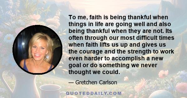 To me, faith is being thankful when things in life are going well and also being thankful when they are not. Its often through our most difficult times when faith lifts us up and gives us the courage and the strength to 