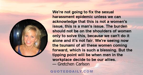 We're not going to fix the sexual harassment epidemic unless we can acknowledge that this is not a women's issue, this is a man's issue. The burden should not be on the shoulders of women only to solve this, because we