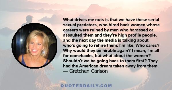 What drives me nuts is that we have these serial sexual predators, who hired back women whose careers were ruined by men who harassed or assaulted them and they're high profile people, and the next day the media is