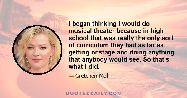 I began thinking I would do musical theater because in high school that was really the only sort of curriculum they had as far as getting onstage and doing anything that anybody would see. So that's what I did.