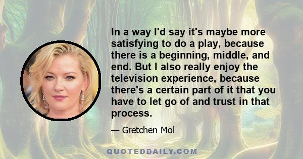 In a way I'd say it's maybe more satisfying to do a play, because there is a beginning, middle, and end. But I also really enjoy the television experience, because there's a certain part of it that you have to let go of 