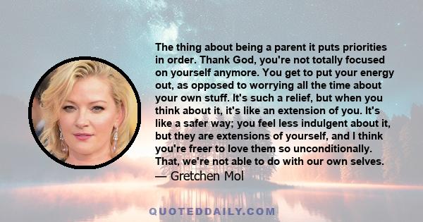 The thing about being a parent it puts priorities in order. Thank God, you're not totally focused on yourself anymore. You get to put your energy out, as opposed to worrying all the time about your own stuff. It's such