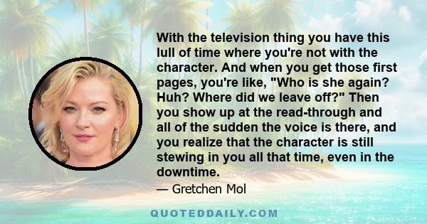 With the television thing you have this lull of time where you're not with the character. And when you get those first pages, you're like, Who is she again? Huh? Where did we leave off? Then you show up at the