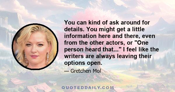 You can kind of ask around for details. You might get a little information here and there, even from the other actors, or One person heard that... I feel like the writers are always leaving their options open.