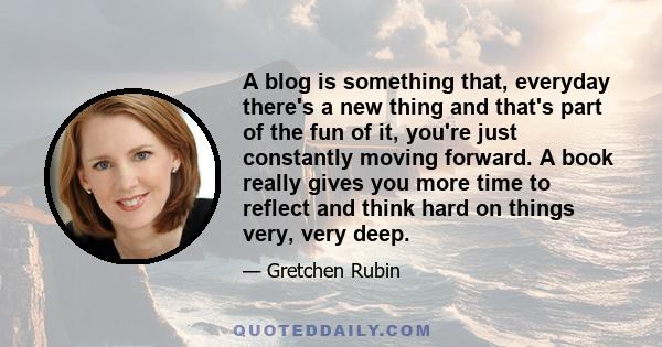 A blog is something that, everyday there's a new thing and that's part of the fun of it, you're just constantly moving forward. A book really gives you more time to reflect and think hard on things very, very deep.