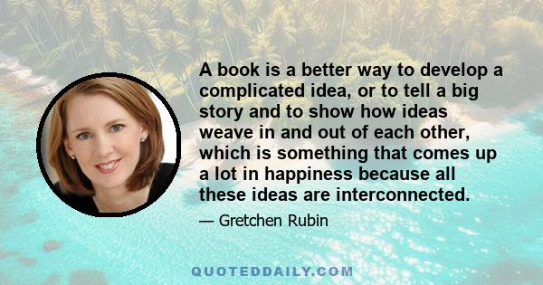 A book is a better way to develop a complicated idea, or to tell a big story and to show how ideas weave in and out of each other, which is something that comes up a lot in happiness because all these ideas are