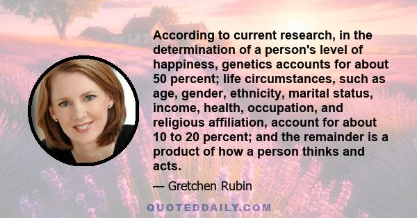 According to current research, in the determination of a person's level of happiness, genetics accounts for about 50 percent; life circumstances, such as age, gender, ethnicity, marital status, income, health,