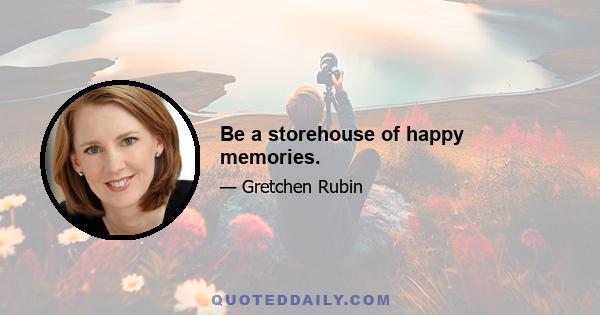 Be a storehouse of happy memories.