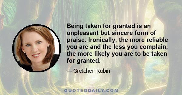 Being taken for granted is an unpleasant but sincere form of praise. Ironically, the more reliable you are and the less you complain, the more likely you are to be taken for granted.