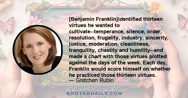 [Benjamin Franklin]identified thirteen virtues he wanted to cultivate--temperance, silence, order, resolution, frugality, industry, sincerity, justice, moderation, cleanliness, tranquility, chastity and humility--and