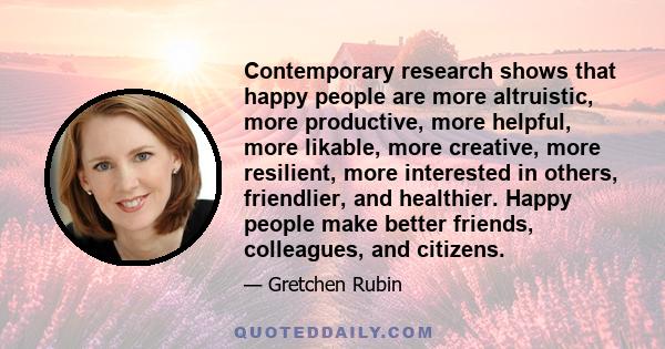 Contemporary research shows that happy people are more altruistic, more productive, more helpful, more likable, more creative, more resilient, more interested in others, friendlier, and healthier. Happy people make