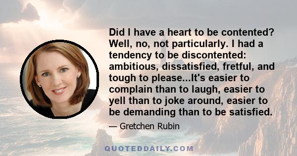 Did I have a heart to be contented? Well, no, not particularly. I had a tendency to be discontented: ambitious, dissatisfied, fretful, and tough to please...It's easier to complain than to laugh, easier to yell than to