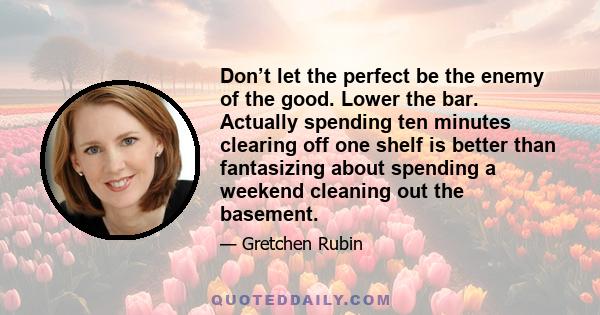 Don’t let the perfect be the enemy of the good. Lower the bar. Actually spending ten minutes clearing off one shelf is better than fantasizing about spending a weekend cleaning out the basement.